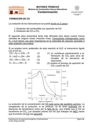 MOTORES TÉRMICOS
Motores de Combustión Interna Alternativos

Contaminación
FORMACIÓN DE CO

La oxidación de los hidrocarburos se puede dividir en 2 pasos:
1. Oxidación del combustible con aparición de CO
2. Oxidación del CO a CO2
El segundo paso presentará tanta más dificultad para darse cuanta menos
cantidad de oxigeno exista (mezclas ricas). Compuestos hidrogenados como
H2 y H2O tienen una gran importancia en la velocidad de reacción asociada a
esta oxidación secundaria.
Si se emplea como acelerador de esta reacción el H2O, el mecanismo ligado
con el CO es:
CO  O2  CO2  O
(1)
(1) no contribuye prácticamente a la
formación de CO2 pero sirve de
O  H2O  OH  OH
(2)
iniciador de la secuencia de
CO  OH  CO2  H
(3)
reacciones.
H  O2  OH  O
( 4)
(3) acelera el proceso de aparición de
CO2 a partir de CO

CO
Temperatura

Sin Equilbrio

Equilibrio

Ángulo de Cigüeñal (°)

La evolución de la concentración del CO está cerca del equilibrio químico. La
congelación de la evolución, si se produce, no es tanto motivada por el
descenso de temperatura como por la falta de O2 que impide que el CO se
transforme en CO2. Los dosados pobres con los que trabajan los MEC hacen
que la emisión de CO sea pequeña.
Departamento de Ingeniería Energética y Fluidomecánica
Andrés Melgar Bachiller

Página 16

 