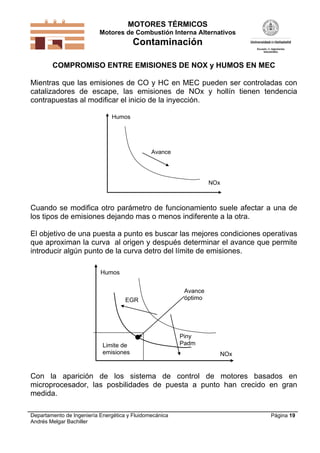 MOTORES TÉRMICOS
Motores de Combustión Interna Alternativos

Contaminación
COMPROMISO ENTRE EMISIONES DE NOX y HUMOS EN MEC

Mientras que las emisiones de CO y HC en MEC pueden ser controladas con
catalizadores de escape, las emisiones de NOx y hollín tienen tendencia
contrapuestas al modificar el inicio de la inyección.
Humos

Avance

NOx

Cuando se modifica otro parámetro de funcionamiento suele afectar a una de
los tipos de emisiones dejando mas o menos indiferente a la otra.
El objetivo de una puesta a punto es buscar las mejores condiciones operativas
que aproximan la curva al origen y después determinar el avance que permite
introducir algún punto de la curva detro del límite de emisiones.
Humos

EGR

Limite de
emisiones

Avance
óptimo

Piny
Padm
NOx

Con la aparición de los sistema de control de motores basados en
microprocesador, las posbilidades de puesta a punto han crecido en gran
medida.
Departamento de Ingeniería Energética y Fluidomecánica
Andrés Melgar Bachiller

Página 19

 
