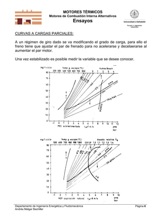 MOTORES TÉRMICOS
Motores de Combustión Interna Alternativos

Ensayos
CURVAS A CARGAS PARCIALES:
A un régimen de giro dado se va modificando el grado de carga, para ello el
freno tiene que ajustar el par de frenado para no acelerarse y decelaerarse al
aumentar el par motor.
Una vez estabilizado es posible medir la variable que se desee conocer.

Departamento de Ingeniería Energética y Fluidomecánica
Andrés Melgar Bachiller

Página 6

 