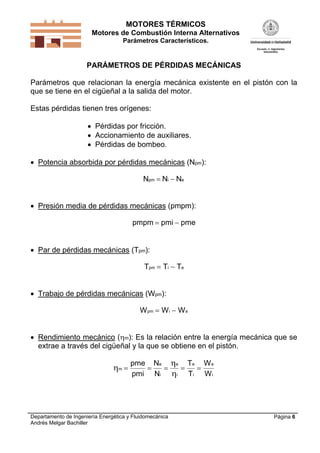 MOTORES TÉRMICOS
Motores de Combustión Interna Alternativos
Parámetros Característicos.

PARÁMETROS DE PÉRDIDAS MECÁNICAS

Parámetros que relacionan la energía mecánica existente en el pistón con la
que se tiene en el cigüeñal a la salida del motor.
Estas pérdidas tienen tres orígenes:
 Pérdidas por fricción.
 Accionamiento de auxiliares.
 Pérdidas de bombeo.
 Potencia absorbida por pérdidas mecánicas (Npm):

Npm  Ni  Ne
 Presión media de pérdidas mecánicas (pmpm):
pmpm  pmi  pme

 Par de pérdidas mecánicas (Tpm):

Tpm  Ti  Te
 Trabajo de pérdidas mecánicas (Wpm):

W pm  W i  W e
 Rendimiento mecánico (m): Es la relación entre la energía mecánica que se
extrae a través del cigüeñal y la que se obtiene en el pistón.

m 

pme Ne e Te W e




pmi Ni i Ti W i

Departamento de Ingeniería Energética y Fluidomecánica
Andrés Melgar Bachiller

Página 6

 