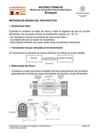 MOTORES TÉRMICOS
Motores de Combustión Interna Alternativos

Ensayos
MÉTODOS DE MEDIDA DEL PAR EFECTIVO
 Aceleración libre:

Consiste en acelerar el motor en vacío y medir el régimen de giro en función
del tiempo, así se puede conocer la aceleración angular (): M  I 
- Es necesario conocer el momento de inercia del motor I.
- La medida del par se realiza en transitorios.
- Este método también sirve para medir el par de pérdidas mecánicas.
 Transductor de par colocado en la transmisión:

En transitorios el momento de inercia del freno no influye en el par medido.
MOTOR

CARGA Ó FRENO

Transductor

Transmisión

 Balanceado del freno:

Consiste en hacer que sobre el estator del freno solo generen par la fuerza
generada por la célula de carga (transductor de fuerza) y el par de frenado.
Rodamiento
para balancear
el estator

ESTATOR

Rodamiento
entre rotor y
estator

ROTOR

ROTOR
Célula de carga
(señal de
f
)

Par de
frenado M

M = F. r

Rx

F

Ry

ESTATOR

r

Departamento de Ingeniería Energética y Fluidomecánica
Andrés Melgar Bachiller

r

Página 11

 