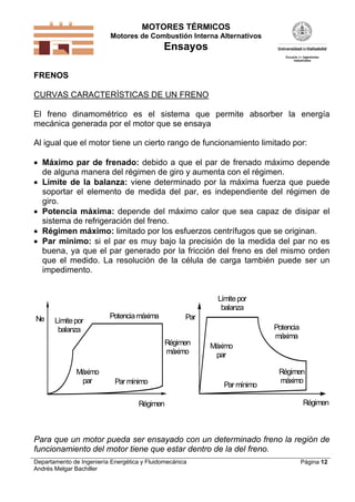 MOTORES TÉRMICOS
Motores de Combustión Interna Alternativos

Ensayos
FRENOS

CURVAS CARACTERÍSTICAS DE UN FRENO
El freno dinamométrico es el sistema que permite absorber la energía
mecánica generada por el motor que se ensaya
Al igual que el motor tiene un cierto rango de funcionamiento limitado por:
 Máximo par de frenado: debido a que el par de frenado máximo depende
de alguna manera del régimen de giro y aumenta con el régimen.
 Límite de la balanza: viene determinado por la máxima fuerza que puede
soportar el elemento de medida del par, es independiente del régimen de
giro.
 Potencia máxima: depende del máximo calor que sea capaz de disipar el
sistema de refrigeración del freno.
 Régimen máximo: limitado por los esfuerzos centrífugos que se originan.
 Par mínimo: si el par es muy bajo la precisión de la medida del par no es
buena, ya que el par generado por la fricción del freno es del mismo orden
que el medido. La resolución de la célula de carga también puede ser un
impedimento.

Límite por
balanza
Ne

Límite por
balanza

Potencia máxima

Par
Régimen
máximo

Máximo
par

Par mínimo
Régimen

Potencia
máxima
Máximo
par

Par mínimo

Régimen
máximo
Régimen

Para que un motor pueda ser ensayado con un determinado freno la región de
funcionamiento del motor tiene que estar dentro de la del freno.
Departamento de Ingeniería Energética y Fluidomecánica
Andrés Melgar Bachiller

Página 12

 