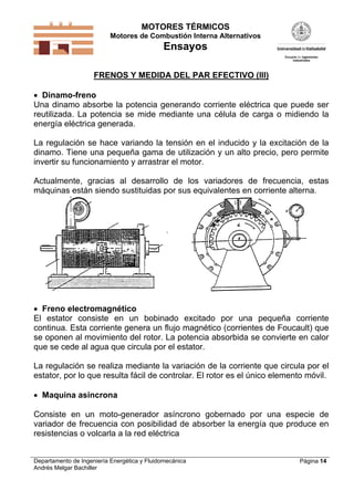 MOTORES TÉRMICOS
Motores de Combustión Interna Alternativos

Ensayos
FRENOS Y MEDIDA DEL PAR EFECTIVO (III)
 Dinamo-freno
Una dinamo absorbe la potencia generando corriente eléctrica que puede ser
reutilizada. La potencia se mide mediante una célula de carga o midiendo la
energía eléctrica generada.

La regulación se hace variando la tensión en el inducido y la excitación de la
dinamo. Tiene una pequeña gama de utilización y un alto precio, pero permite
invertir su funcionamiento y arrastrar el motor.
Actualmente, gracias al desarrollo de los variadores de frecuencia, estas
máquinas están siendo sustituidas por sus equivalentes en corriente alterna.

 Freno electromagnético
El estator consiste en un bobinado excitado por una pequeña corriente
continua. Esta corriente genera un flujo magnético (corrientes de Foucault) que
se oponen al movimiento del rotor. La potencia absorbida se convierte en calor
que se cede al agua que circula por el estator.

La regulación se realiza mediante la variación de la corriente que circula por el
estator, por lo que resulta fácil de controlar. El rotor es el único elemento móvil.
 Maquina asincrona

Consiste en un moto-generador asíncrono gobernado por una especie de
variador de frecuencia con posibilidad de absorber la energía que produce en
resistencias o volcarla a la red eléctrica
Departamento de Ingeniería Energética y Fluidomecánica
Andrés Melgar Bachiller

Página 14

 