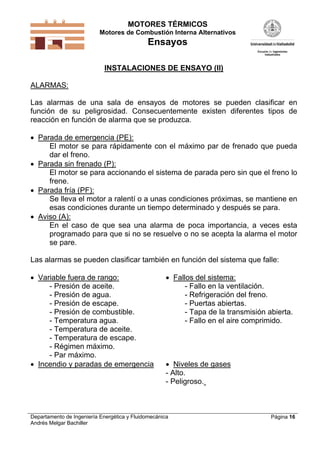MOTORES TÉRMICOS
Motores de Combustión Interna Alternativos

Ensayos
INSTALACIONES DE ENSAYO (II)

ALARMAS:
Las alarmas de una sala de ensayos de motores se pueden clasificar en
función de su peligrosidad. Consecuentemente existen diferentes tipos de
reacción en función de alarma que se produzca.
 Parada de emergencia (PE):
El motor se para rápidamente con el máximo par de frenado que pueda
dar el freno.
 Parada sin frenado (P):
El motor se para accionando el sistema de parada pero sin que el freno lo
frene.
 Parada fría (PF):
Se lleva el motor a ralentí o a unas condiciones próximas, se mantiene en
esas condiciones durante un tiempo determinado y después se para.
 Aviso (A):
En el caso de que sea una alarma de poca importancia, a veces esta
programado para que si no se resuelve o no se acepta la alarma el motor
se pare.

Las alarmas se pueden clasificar también en función del sistema que falle:
 Variable fuera de rango:
- Presión de aceite.
- Presión de agua.
- Presión de escape.
- Presión de combustible.
- Temperatura agua.
- Temperatura de aceite.
- Temperatura de escape.
- Régimen máximo.
- Par máximo.
 Incendio y paradas de emergencia

 Fallos del sistema:
- Fallo en la ventilación.
- Refrigeración del freno.
- Puertas abiertas.
- Tapa de la transmisión abierta.
- Fallo en el aire comprimido.

 Niveles de gases
- Alto.
- Peligroso.

Departamento de Ingeniería Energética y Fluidomecánica
Andrés Melgar Bachiller

Página 16

 