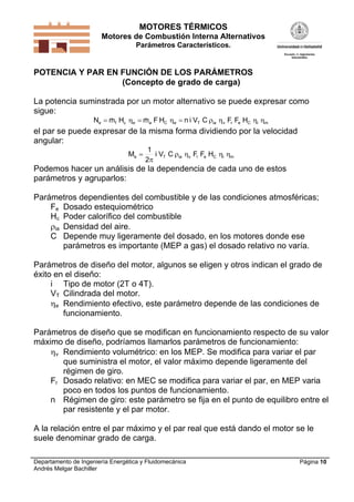 MOTORES TÉRMICOS
Motores de Combustión Interna Alternativos
Parámetros Característicos.

POTENCIA Y PAR EN FUNCIÓN DE LOS PARÁMETROS
(Concepto de grado de carga)

La potencia suminstrada por un motor alternativo se puede expresar como
sigue:


Ne  mf Hc e  ma F HC e  n i VT C ia v Fr Fe HC i m

el par se puede expresar de la misma forma dividiendo por la velocidad
angular:
Me 

1
i VT C ia v Fr Fe HC i m
2

Podemos hacer un análisis de la dependencia de cada uno de estos
parámetros y agruparlos:
Parámetros dependientes del combustible y de las condiciones atmosféricas;
Fe Dosado estequiométrico
Hc Poder calorífico del combustible
ia Densidad del aire.
C Depende muy ligeramente del dosado, en los motores donde ese
parámetros es importante (MEP a gas) el dosado relativo no varía.
Parámetros de diseño del motor, algunos se eligen y otros indican el grado de
éxito en el diseño:
i Tipo de motor (2T o 4T).
VT Cilindrada del motor.
e Rendimiento efectivo, este parámetro depende de las condiciones de
funcionamiento.
Parámetros de diseño que se modifican en funcionamiento respecto de su valor
máximo de diseño, podríamos llamarlos parámetros de funcionamiento:
v Rendimiento volumétrico: en los MEP. Se modifica para variar el par
que suministra el motor, el valor máximo depende ligeramente del
régimen de giro.
Fr Dosado relativo: en MEC se modifica para variar el par, en MEP varia
poco en todos los puntos de funcionamiento.
n Régimen de giro: este parámetro se fija en el punto de equilibro entre el
par resistente y el par motor.
A la relación entre el par máximo y el par real que está dando el motor se le
suele denominar grado de carga.
Departamento de Ingeniería Energética y Fluidomecánica
Andrés Melgar Bachiller

Página 10

 