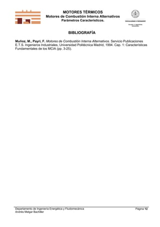 MOTORES TÉRMICOS
Motores de Combustión Interna Alternativos
Parámetros Característicos.

BIBLIOGRAFÍA
Muñoz, M., Payri, F. Motores de Combustión Interna Alternativos. Servicio Publicaciones
E.T.S. Ingenieros Industriales, Universidad Politécnica Madrid, 1994. Cap. 1: Características
Fundamentales de los MCIA (pp. 3-25).

Departamento de Ingeniería Energética y Fluidomecánica
Andrés Melgar Bachiller

Página 12

 