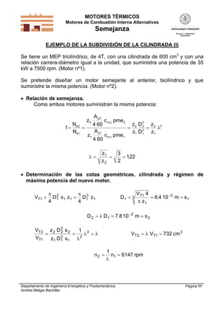 MOTORES TÉRMICOS
Motores de Combustión Interna Alternativos

Semejanza
EJEMPLO DE LA SUBDIVISIÓN DE LA CILINDRADA (I)

Se tiene un MEP tricilíndrico, de 4T, con una cilindrada de 600 cm3 y con una
relación carrera-diámetro igual a la unidad, que suministra una potencia de 35
kW a 7500 rpm. (Motor nº1).
Se pretende diseñar un motor semejante al anterior, bicilíndrico y que
suministre la misma potencia. (Motor nº2).
 Relación de semejanza.
Como ambos motores suministran la misma potencia:

N
1  e2 
Ne1

z2
z1

A p2
4 60
A p1
4 60



c m 2 pme 2
c m 1 pme1

z1

z2

z2 D 2 z2 2
2



2
z1 D 1 z1

3
.
 122
2

 Determinación de las cotas geométricas, cilindrada y régimen de
máxima potencia del nuevo motor.
VT1 

 2
 3
D1 s 1 z 1  D1 z1
4
4

D1  3

V T1 4
 6.4 10 2 m  s 1
 z1

D 2   D 1  7.8 10 2 m  s 2
2
VT 2 z 2 D 2 s 2
1

 2 3  
2
VT1
z1 D1 s 1 

n2 

VT 2   VT1  732 cm 3
1
n1  6147 rpm


Departamento de Ingeniería Energética y Fluidomecánica
Andrés Melgar Bachiller

Página 11

 
