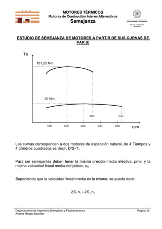 MOTORES TÉRMICOS
Motores de Combustión Interna Alternativos

Semejanza

ESTUDIO DE SEMEJANZA DE MOTORES A PARTIR DE SUS CURVAS DE
PAR (I)

Te
101,25 Nm

30 Nm

3500

1000

2000

3000

5250

4000

5000

rpm

Las curvas corresponden a dos motores de aspiración natural, de 4 Tiempos y
4 cilindros cuadrados es decir, D/S=1.

Para ser semejantes deben tener la misma presión media efectiva, pme, y la
misma velocidad lineal media del piston, cm.
Suponiendo que la velocidad lineal media es la misma, se puede decir:
2 S1 n 1  2 S 2 n 2

Departamento de Ingeniería Energética y Fluidomecánica
Andrés Melgar Bachiller

Página 13

 
