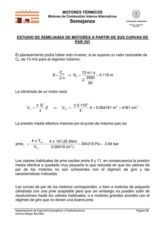 MOTORES TÉRMICOS
Motores de Combustión Interna Alternativos

Semejanza
ESTUDIO DE SEMEJANZA DE MOTORES A PARTIR DE SUS CURVAS DE
PAR (IV)

El planteamiento podía haber sido inverso; si se supone un valor razonable de
Cm de 13 m/s para el régimen máximo:

S

Cm
13 m / s
 S2 
 0.110 m
3500
2n
2
60

La cilindrada de un motor será:

VT 

 S3
4

Z



VT 2 

 0.110 3
4

4  0.004181 m 3  4181 cm 3

La presión media efectiva máxima (en el punto de máximo par) es:

pme 2 

4  Te 2
VT 2



4  101,25 (Nm)
 304315 Pa  3.04 bar
0.00418 (m 3 )

Los valores habituales de pme oscilan entre 9 y 11, en consecuencia la presión
media efectiva a quedado muy pequeña lo que redunda en que los valores de
par de los motores no son coherentes con el régimen de giro y las
características indicadas.

Las curvas de par de los motores corresponden, o bien a motores de pequeña
cilindrada con una pme aceptable pero que sin embargo no pueden subir de
revoluciones hasta los valores habituales, o a motores grandes acordes con el
régimen de giro que no tienen una buena pme.
Departamento de Ingeniería Energética y Fluidomecánica
Andrés Melgar Bachiller

Página 16

 