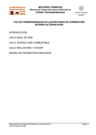 MOTORES TÉRMICOS
Motores de Combustión Interna Alternativos

Ciclos Termodinámicos

CICLOS TERMODINÁMICOS EN LOS MOTORES DE COMBUSTIÓN
INTERNA ALTERNATIVOS

INTRODUCCIÓN
CICLO IDEAL DE AIRE
CICLO TEORICO AIRE COMBUSTIBLE
CICLO REAL EN MEC Y EN MEP
MEDIDA DE PARÁMETROS INDICADOS

Departamento de Ingeniería Energética y Fluidomecánica
Andrés Melgar Bachiller

Página 1

 