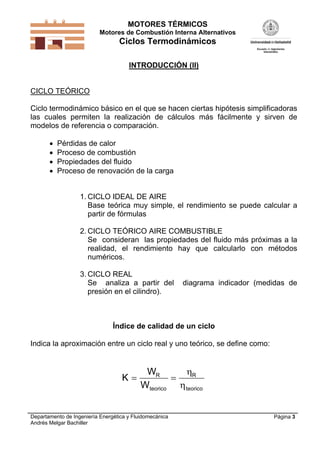 MOTORES TÉRMICOS
Motores de Combustión Interna Alternativos

Ciclos Termodinámicos
INTRODUCCIÓN (II)

CICLO TEÓRICO
Ciclo termodinámico básico en el que se hacen ciertas hipótesis simplificadoras
las cuales permiten la realización de cálculos más fácilmente y sirven de
modelos de referencia o comparación.





Pérdidas de calor
Proceso de combustión
Propiedades del fluido
Proceso de renovación de la carga

1. CICLO IDEAL DE AIRE
Base teórica muy simple, el rendimiento se puede calcular a
partir de fórmulas
2. CICLO TEÓRICO AIRE COMBUSTIBLE
Se consideran las propiedades del fluido más próximas a la
realidad, el rendimiento hay que calcularlo con métodos
numéricos.
3. CICLO REAL
Se analiza a partir del
presión en el cilindro).

diagrama indicador (medidas de

Índice de calidad de un ciclo
Indica la aproximación entre un ciclo real y uno teórico, se define como:

K

WR
R

Wteorico  teorico

Departamento de Ingeniería Energética y Fluidomecánica
Andrés Melgar Bachiller

Página 3

 