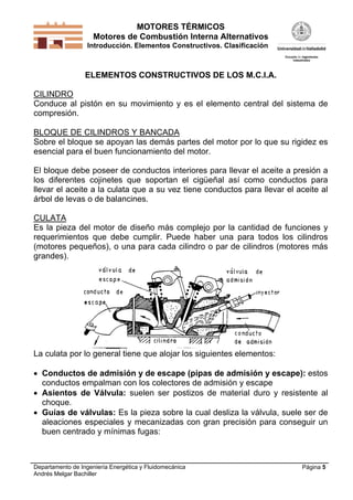 MOTORES TÉRMICOS
Motores de Combustión Interna Alternativos
Introducción. Elementos Constructivos. Clasificación

ELEMENTOS CONSTRUCTIVOS DE LOS M.C.I.A.
CILINDRO
Conduce al pistón en su movimiento y es el elemento central del sistema de
compresión.
BLOQUE DE CILINDROS Y BANCADA
Sobre el bloque se apoyan las demás partes del motor por lo que su rigidez es
esencial para el buen funcionamiento del motor.
El bloque debe poseer de conductos interiores para llevar el aceite a presión a
los diferentes cojinetes que soportan el cigüeñal así como conductos para
llevar el aceite a la culata que a su vez tiene conductos para llevar el aceite al
árbol de levas o de balancines.
CULATA
Es la pieza del motor de diseño más complejo por la cantidad de funciones y
requerimientos que debe cumplir. Puede haber una para todos los cilindros
(motores pequeños), o una para cada cilindro o par de cilindros (motores más
grandes).

La culata por lo general tiene que alojar los siguientes elementos:
 Conductos de admisión y de escape (pipas de admisión y escape): estos
conductos empalman con los colectores de admisión y escape
 Asientos de Válvula: suelen ser postizos de material duro y resistente al
choque.
 Guías de válvulas: Es la pieza sobre la cual desliza la válvula, suele ser de
aleaciones especiales y mecanizadas con gran precisión para conseguir un
buen centrado y mínimas fugas:

Departamento de Ingeniería Energética y Fluidomecánica
Andrés Melgar Bachiller

Página 5

 