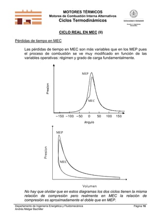 MOTORES TÉRMICOS
Motores de Combustión Interna Alternativos

Ciclos Termodinámicos
CICLO REAL EN MEC (II)
Pérdidas de tiempo en MEC
Las pérdidas de tiempo en MEC son más variables que en los MEP pues
el proceso de combustión se ve muy modificado en función de las
variables operativas: régimen y grado de carga fundamentalmente.

MEP

MEC

MEP

MEC

No hay que olvidar que en estos diagramas los dos ciclos tienen la misma
relación de compresión pero realmente en MEC la relación de
compresión es aproximadamente el doble que en MEP.
Departamento de Ingeniería Energética y Fluidomecánica
Andrés Melgar Bachiller

Página 16

 