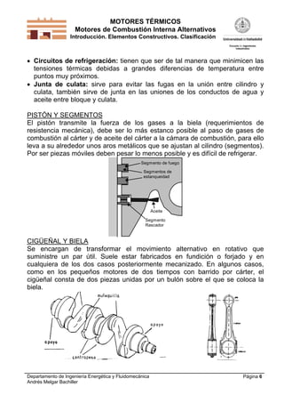 MOTORES TÉRMICOS
Motores de Combustión Interna Alternativos
Introducción. Elementos Constructivos. Clasificación

 Circuitos de refrigeración: tienen que ser de tal manera que minimicen las
tensiones térmicas debidas a grandes diferencias de temperatura entre
puntos muy próximos.
 Junta de culata: sirve para evitar las fugas en la unión entre cilindro y
culata, también sirve de junta en las uniones de los conductos de agua y
aceite entre bloque y culata.
PISTÓN Y SEGMENTOS
El pistón transmite la fuerza de los gases a la biela (requerimientos de
resistencia mecánica), debe ser lo más estanco posible al paso de gases de
combustión al cárter y de aceite del cárter a la cámara de combustión, para ello
leva a su alrededor unos aros metálicos que se ajustan al cilindro (segmentos).
Por ser piezas móviles deben pesar lo menos posible y es difícil de refrigerar.
Segmento de fuego
Segmentos de
estanqueidad

Aceite
Segmento
Rascador

CIGÜEÑAL Y BIELA
Se encargan de transformar el movimiento alternativo en rotativo que
suministre un par útil. Suele estar fabricados en fundición o forjado y en
cualquiera de los dos casos posteriormente mecanizado. En algunos casos,
como en los pequeños motores de dos tiempos con barrido por cárter, el
cigüeñal consta de dos piezas unidas por un bulón sobre el que se coloca la
biela.

Departamento de Ingeniería Energética y Fluidomecánica
Andrés Melgar Bachiller

Página 6

 