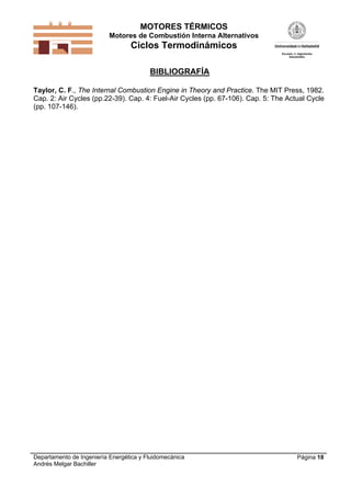 MOTORES TÉRMICOS
Motores de Combustión Interna Alternativos

Ciclos Termodinámicos
BIBLIOGRAFÍA
Taylor, C. F., The Internal Combustion Engine in Theory and Practice. The MIT Press, 1982.
Cap. 2: Air Cycles (pp.22-39). Cap. 4: Fuel-Air Cycles (pp. 67-106). Cap. 5: The Actual Cycle
(pp. 107-146).

Departamento de Ingeniería Energética y Fluidomecánica
Andrés Melgar Bachiller

Página 18

 