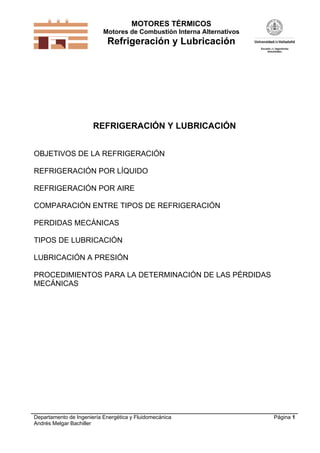 MOTORES TÉRMICOS
Motores de Combustión Interna Alternativos

Refrigeración y Lubricación

REFRIGERACIÓN Y LUBRICACIÓN
OBJETIVOS DE LA REFRIGERACIÓN
REFRIGERACIÓN POR LÍQUIDO
REFRIGERACIÓN POR AIRE
COMPARACIÓN ENTRE TIPOS DE REFRIGERACIÓN
PERDIDAS MECÁNICAS
TIPOS DE LUBRICACIÓN
LUBRICACIÓN A PRESIÓN
PROCEDIMIENTOS PARA LA DETERMINACIÓN DE LAS PÉRDIDAS
MECÁNICAS

Departamento de Ingeniería Energética y Fluidomecánica
Andrés Melgar Bachiller

Página 1

 