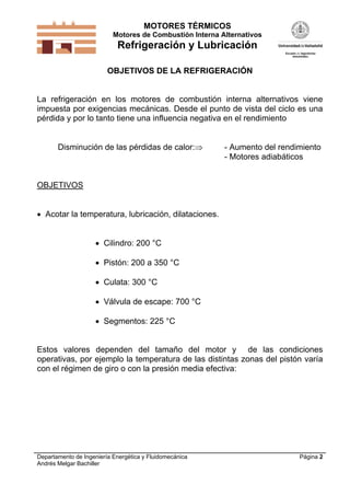 MOTORES TÉRMICOS
Motores de Combustión Interna Alternativos

Refrigeración y Lubricación
OBJETIVOS DE LA REFRIGERACIÓN

La refrigeración en los motores de combustión interna alternativos viene
impuesta por exigencias mecánicas. Desde el punto de vista del ciclo es una
pérdida y por lo tanto tiene una influencia negativa en el rendimiento

Disminución de las pérdidas de calor:

- Aumento del rendimiento
- Motores adiabáticos

OBJETIVOS
 Acotar la temperatura, lubricación, dilataciones.
 Cilindro: 200 °C
 Pistón: 200 a 350 °C
 Culata: 300 °C
 Válvula de escape: 700 °C
 Segmentos: 225 °C

Estos valores dependen del tamaño del motor y de las condiciones
operativas, por ejemplo la temperatura de las distintas zonas del pistón varía
con el régimen de giro o con la presión media efectiva:

Departamento de Ingeniería Energética y Fluidomecánica
Andrés Melgar Bachiller

Página 2

 