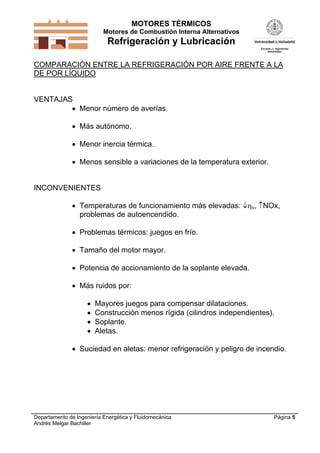 MOTORES TÉRMICOS
Motores de Combustión Interna Alternativos

Refrigeración y Lubricación
COMPARACIÓN ENTRE LA REFRIGERACIÓN POR AIRE FRENTE A LA
DE POR LÍQUIDO

VENTAJAS
 Menor número de averías.
 Más autónomo.
 Menor inercia térmica.
 Menos sensible a variaciones de la temperatura exterior.

INCONVENIENTES
 Temperaturas de funcionamiento más elevadas: v, NOx,
problemas de autoencendido.
 Problemas térmicos: juegos en frío.
 Tamaño del motor mayor.
 Potencia de accionamiento de la soplante elevada.
 Más ruidos por:





Mayores juegos para compensar dilataciones.
Construcción menos rígida (cilindros independientes).
Soplante.
Aletas.

 Suciedad en aletas: menor refrigeración y peligro de incendio.

Departamento de Ingeniería Energética y Fluidomecánica
Andrés Melgar Bachiller

Página 5

 