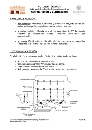 MOTORES TÉRMICOS
Motores de Combustión Interna Alternativos

Refrigeración y Lubricación
TIPOS DE LUBRICACIÓN:
 Por barboteo: Mediante cucharillas y anillos se proyecta aceite del
carter hacia aquellas superficies que se quieren lubricar.
 A aceite perdido: Utilizada en motores pequeños de 2T, la mezcla
arrastra en suspensión aceite. Presenta problemas por
contaminación.
 A presión: Es el sistema más utilizado, ya que cubre las exigentes
necesidades de lubricación en los motores actuales.

LUBRICACIÓN A PRESIÓN
En el circuito de engrase se pueden distinguir 4 partes fundamentales:





Bomba: Suministra la presión al aceite.
Conductos de engrase: Por ellos circula el aceite.
Filtro: Elimina las impurezas del aceite.
Refrigerador: Mantiene la Tª del aceite dentro de unos límites.

Árbol de balancines

Árbol de levas
Manómetro

Filtro en paralelo
Filtro en
serie

M

Taladros en el
cigüeñal

Bomba
Válvula de descarga
del filtro

B

Cigüeñal
Válvula de retención

Válvula de descarga
del circuito

Departamento de Ingeniería Energética y Fluidomecánica
Andrés Melgar Bachiller

Página 8

 