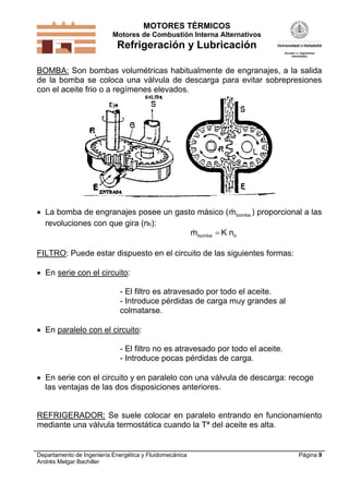MOTORES TÉRMICOS
Motores de Combustión Interna Alternativos

Refrigeración y Lubricación
BOMBA: Son bombas volumétricas habitualmente de engranajes, a la salida
de la bomba se coloca una válvula de descarga para evitar sobrepresiones
con el aceite frio o a regímenes elevados.


 La bomba de engranajes posee un gasto másico ( m bomba ) proporcional a las
revoluciones con que gira (nb):

m bomba  K nb

FILTRO: Puede estar dispuesto en el circuito de las siguientes formas:
 En serie con el circuito:
- El filtro es atravesado por todo el aceite.
- Introduce pérdidas de carga muy grandes al
colmatarse.
 En paralelo con el circuito:
- El filtro no es atravesado por todo el aceite.
- Introduce pocas pérdidas de carga.
 En serie con el circuito y en paralelo con una válvula de descarga: recoge
las ventajas de las dos disposiciones anteriores.

REFRIGERADOR: Se suele colocar en paralelo entrando en funcionamiento
mediante una válvula termostática cuando la Tª del aceite es alta.

Departamento de Ingeniería Energética y Fluidomecánica
Andrés Melgar Bachiller

Página 9

 