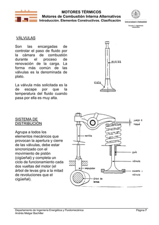 MOTORES TÉRMICOS
Motores de Combustión Interna Alternativos
Introducción. Elementos Constructivos. Clasificación

VÁLVULAS
Son
las
encargadas
de
controlar el paso de fluido por
la cámara de combustión
durante
el
proceso
de
renovación de la carga. La
forma más común de las
válvulas es la denominada de
plato.
La válvula más solicitada es la
de escape por que la
temperatura del fluido cuando
pasa por ella es muy alta.

SISTEMA DE
DISTRIBUCIÓN
Agrupa a todos los
elementos mecánicos que
provocan la apertura y cierre
de las válvulas, debe estar
sincronizado con el
movimiento de pistón
(cigüeñal) y completa un
ciclo de funcionamiento cada
dos vueltas del motor (el
árbol de levas gira a la mitad
de revoluciones que el
cigüeñal).

Departamento de Ingeniería Energética y Fluidomecánica
Andrés Melgar Bachiller

Página 7

 
