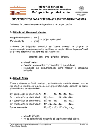 MOTORES TÉRMICOS
Motores de Combustión Interna Alternativos

Refrigeración y Lubricación
PROCEDIMIENTOS PARA DETERMINAR LAS PÉRDIDAS MECÁNICAS

Se busca fundamentalmente la dependencia de pmpm con Cm.

1.- Método del diagrama indicador

Diagrama indicador  pmi 
  pmpm = pmi - pme
Par resistente
 pme
También del diagrama indicador se puede obtener la pmpmB, y
desconectando sucesivamente los auxiliares se puede obtener la pmpmA. Así
es posible determinar las pérdidas por rozamiento:
pmpmR  pmi  pme  pmpmB  pmpmA
 Método exacto.
 Permite desglosar los componentes de las pérdidas.
 Necesidad de instrumentación para recoger el diagrama
indicador.

2.- Método Morse

Estando el motor en funcionamiento, se desconecta la combustión en uno de
los cilindros midiéndose la potencia en banco motor. Esta operación se repite
para cada uno de los cilindros:
Sin combustión en el cilindro 1:

NIe 

Ne2  Ne3  Ne4  Npm1

Sin combustión en el cilindro 2:

NII  Ne1 
e

Sin combustión en el cilindro 3:

NIII  Ne1  Ne2 
e

Sin combustión en el cilindro 4:
Sumando resulta:

N  Ne1  Ne2  Ne3
 Npm4
N  NII  NIII  NIV  3Ne  Npm
e
e
e

Ne3  Ne4  Npm2
Ne4  Npm3

IV
e
I
e

 Método sencillo.
 No se considera la influencia de la presión de los gases.
Departamento de Ingeniería Energética y Fluidomecánica
Andrés Melgar Bachiller

Página 11

 