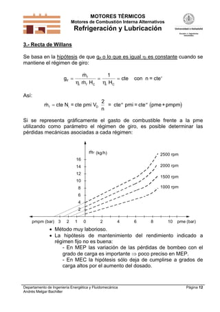MOTORES TÉRMICOS
Motores de Combustión Interna Alternativos

Refrigeración y Lubricación
3.- Recta de Willans

Se basa en la hipótesis de que gif o lo que es igual i es constante cuando se
mantiene el régimen de giro:

gif 


mf
1

 cte

i m f HC i HC

con n = cte 

Así:

m f  cte Ni = cte pmi VD

2
= cte  pmi = cte  pme + pmpm
n

Si se representa gráficamente el gasto de combustible frente a la pme
utilizando como parámetro el régimen de giro, es posible determinar las
pérdidas mecánicas asociadas a cada régimen:


m f (kg/h)

2500 rpm

16
2000 rpm

14
12

1500 rpm

10
1000 rpm

8
6
4
2
pmpm (bar) 3

2

1

0

2

4

6

8

10

pme (bar)

 Método muy laborioso.
 La hipótesis de mantenimiento del rendimiento indicado a
régimen fijo no es buena:
- En MEP las variación de las pérdidas de bombeo con el
grado de carga es importante  poco preciso en MEP.
- En MEC la hipótesis sólo deja de cumplirse a grados de
carga altos por el aumento del dosado.

Departamento de Ingeniería Energética y Fluidomecánica
Andrés Melgar Bachiller

Página 12

 