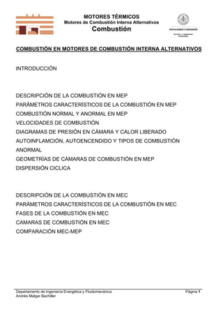 MOTORES TÉRMICOS
Motores de Combustión Interna Alternativos

Combustión
COMBUSTIÓN EN MOTORES DE COMBUSTIÓN INTERNA ALTERNATIVOS

INTRODUCCIÓN

DESCRIPCIÓN DE LA COMBUSTIÓN EN MEP
PARÁMETROS CARACTERÍSTICOS DE LA COMBUSTIÓN EN MEP
COMBUSTIÓN NORMAL Y ANORMAL EN MEP
VELOCIDADES DE COMBUSTIÓN
DIAGRAMAS DE PRESIÓN EN CÁMARA Y CALOR LIBERADO
AUTOINFLAMCIÓN, AUTOENCENDIDO Y TIPOS DE COMBUSTIÓN
ANORMAL
GEOMETRÍAS DE CÁMARAS DE COMBUSTIÓN EN MEP
DISPERSIÓN CICLICA

DESCRIPCIÓN DE LA COMBUSTIÓN EN MEC
PARÁMETROS CARACTERÍSTICOS DE LA COMBUSTIÓN EN MEC
FASES DE LA COMBUSTIÓN EN MEC
CAMARAS DE COMBUSTIÓN EN MEC
COMPARACIÓN MEC-MEP

Departamento de Ingeniería Energética y Fluidomecánica
Andrés Melgar Bachiller

Página 1

 