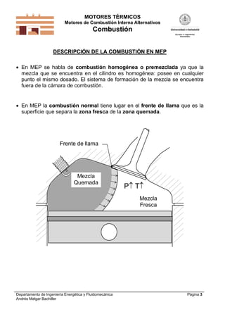 MOTORES TÉRMICOS
Motores de Combustión Interna Alternativos

Combustión
DESCRIPCIÓN DE LA COMBUSTIÓN EN MEP
 En MEP se habla de combustión homogénea o premezclada ya que la
mezcla que se encuentra en el cilindro es homogénea: posee en cualquier
punto el mismo dosado. El sistema de formación de la mezcla se encuentra
fuera de la cámara de combustión.

 En MEP la combustión normal tiene lugar en el frente de llama que es la
superficie que separa la zona fresca de la zona quemada.

Frente de llama

Mezcla
Quemada

P T
Mezcla
Fresca

Departamento de Ingeniería Energética y Fluidomecánica
Andrés Melgar Bachiller

Página 3

 