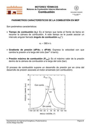 MOTORES TÉRMICOS
Motores de Combustión Interna Alternativos

Combustión
PARÁMETROS CARACTERÍSTICOS DE LA COMBUSTIÓN EN MEP
Son parámetros característicos:
 Tiempo de combustión (tC): Es el tiempo que tarda el frente de llama en
recorrer la cámara de combustión. A este tiempo se le puede asociar un
intervalo angular llamado ángulo de combustión C(°):

c  360 n tC
 Gradiente de presión (dP/d o dP/dt): Expresa la velocidad con que
cambia la presión a lo largo del ciclo (bar/° ó bar/s).
 Presión máxima de combustión (Pmax): Es el máximo valor de la presión
dentro de la cámara de combustión a lo largo del ciclo (bar).
El proceso de combustión supone un desarrollo de presión por en cima del
desarrollo de presión asociado al motor arrastrado (sin combustión).
Pmax

Con comb.

c

Sin comb.

Departamento de Ingeniería Energética y Fluidomecánica
Andrés Melgar Bachiller

Página 4

 