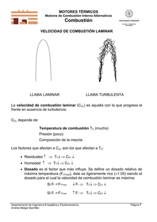 MOTORES TÉRMICOS
Motores de Combustión Interna Alternativos

Combustión
VELOCIDAD DE COMBUSTIÓN LAMINAR

LLAMA LAMINAR

LLAMA TURBULENTA

La velocidad de combustión laminar (CCL) es aquella con la que progresa el
frente en ausencia de turbulencia.
CCL depende de:
Temperatura de combustión TC (mucho)

Presión (poco)
Composición de la mezcla
Los factores que afectan a CCL son los que afectan a TC:
 Residuales   TC  CCL 
 Humedad   TC  CCL 
 Dosado es el factor que más influye. Se define un dosado relativo de
máxima temperatura (FrTmax), éste es ligeramente rico (1.05) siendo el
dosado para el cual la velocidad de combustión laminar es máxima:
Si Fr < FrTmax

 Fr  TC  CCL 

Si Fr > FrTmax

 Fr  TC  CCL 

Departamento de Ingeniería Energética y Fluidomecánica
Andrés Melgar Bachiller

Página 7

 