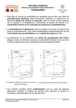 MOTORES TÉRMICOS
Motores de Combustión Interna Alternativos

Combustión
 Para que la mezcla se autoinflame es necesario que se den una serie de
prerreacciones químicas. Estos fenómenos requieren un tiempo que se
denomina tiempo de retraso o inducción, éste es menor cuanto mayores
son la presión y la temperatura. Transcurrido el tiempo de retraso si la
combustión normal no ha concluido se producirá la autoinflamación.
 La intensidad de la detonación está muy ligada a la masa de mezcla que
sufre la autoinflamación. Esta viene caracterizada fundamentalmente por el
% de mezcla que se autoinflama y por el grado de carga del motor.
 La detonación es un fenómeno que limita las prestaciones del motor:
obliga a veces a mantener avances a la combustión menores a los que dan
la máxima potencia en unas condiciones de funcionamiento dadas.

LAB8

CUÑ20

Elegido

Límite Detonación

En la geometría CUÑ20 no se puede tener el avance
óptimo por detonación.

Elegido

Límite Detonación

En la geometría LAB8 se permite el avance óptimo.

 Los motores actuales llevan acelerómetros que en caso de detectar
detonación informan al sistema de ignición para disminuir el avance al
encendido, preservándose así la vida del motor.

Departamento de Ingeniería Energética y Fluidomecánica
Andrés Melgar Bachiller

Página 12

 