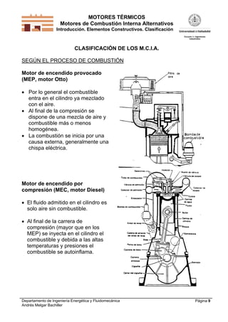 MOTORES TÉRMICOS
Motores de Combustión Interna Alternativos
Introducción. Elementos Constructivos. Clasificación

CLASIFICACIÓN DE LOS M.C.I.A.
SEGÚN EL PROCESO DE COMBUSTIÓN
Motor de encendido provocado
(MEP, motor Otto)
 Por lo general el combustible
entra en el cilindro ya mezclado
con el aire.
 Al final de la compresión se
dispone de una mezcla de aire y
combustible más o menos
homogénea.
 La combustión se inicia por una
causa externa, generalmente una
chispa eléctrica.

Motor de encendido por
compresión (MEC, motor Diesel)
 El fluido admitido en el cilindro es
solo aire sin combustible.
 Al final de la carrera de
compresión (mayor que en los
MEP) se inyecta en el cilindro el
combustible y debida a las altas
temperaturas y presiones el
combustible se autoinflama.

Departamento de Ingeniería Energética y Fluidomecánica
Andrés Melgar Bachiller

Página 9

 