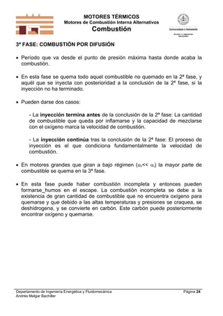 MOTORES TÉRMICOS
Motores de Combustión Interna Alternativos

Combustión
3ª FASE: COMBUSTIÓN POR DIFUSIÓN

 Período que va desde el punto de presión máxima hasta donde acaba la
combustión.
 En esta fase se quema todo aquel combustible no quemado en la 2ª fase, y
aquél que se inyecta con posterioridad a la conclusión de la 2ª fase, si la
inyección no ha terminado.
 Pueden darse dos casos:
- La inyección termina antes de la conclusión de la 2ª fase: La cantidad
de combustible que queda por inflamarse y la capacidad de mezclarse
con el oxígeno marca la velocidad de combustión.
- La inyección continúa tras la conclusión de la 2ª fase: El proceso de
inyección es el que condiciona fundamentalmente la velocidad de
combustión.
 En motores grandes que giran a bajo régimen (r<< i) la mayor parte de
combustible se quema en la 3ª fase.
 En esta fase puede haber combustión incompleta y entonces pueden
formarse humos en el escape. La combustión incompleta se debe a la
existencia de gran cantidad de combustible que no encuentra oxígeno para
quemarse y que debido a las altas temperaturas y presiones se craquea, se
deshidrogena, y se convierte en carbón. Este carbón puede posteriormente
encontrar oxígeno y quemarse.

Departamento de Ingeniería Energética y Fluidomecánica
Andrés Melgar Bachiller

Página 24

 