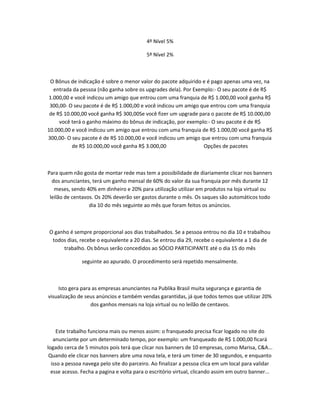 4º Nível 5%
5º Nível 2%

O Bônus de indicação é sobre o menor valor do pacote adquirido e é pago apenas uma vez, na
entrada da pessoa (não ganha sobre os upgrades dela). Por Exemplo:- O seu pacote é de R$
1.000,00 e você indicou um amigo que entrou com uma franquia de R$ 1.000,00 você ganha R$
300,00- O seu pacote é de R$ 1.000,00 e você indicou um amigo que entrou com uma franquia
de R$ 10.000,00 você ganha R$ 300,00Se você fizer um upgrade para o pacote de R$ 10.000,00
você terá o ganho máximo do bônus de indicação, por exemplo:- O seu pacote é de R$
10.000,00 e você indicou um amigo que entrou com uma franquia de R$ 1.000,00 você ganha R$
300,00- O seu pacote é de R$ 10.000,00 e você indicou um amigo que entrou com uma franquia
de R$ 10.000,00 você ganha R$ 3.000,00
Opções de pacotes

Para quem não gosta de montar rede mas tem a possibilidade de diariamente clicar nos banners
dos anunciantes, terá um ganho mensal de 60% do valor da sua franquia por mês durante 12
meses, sendo 40% em dinheiro e 20% para utilização utilizar em produtos na loja virtual ou
leilão de centavos. Os 20% deverão ser gastos durante o mês. Os saques são automáticos todo
dia 10 do mês seguinte ao mês que foram feitos os anúncios.

O ganho é sempre proporcional aos dias trabalhados. Se a pessoa entrou no dia 10 e trabalhou
todos dias, recebe o equivalente a 20 dias. Se entrou dia 29, recebe o equivalente a 1 dia de
trabalho. Os bônus serão concedidos ao SÓCIO PARTICIPANTE até o dia 15 do mês
seguinte ao apurado. O procedimento será repetido mensalmente.

Isto gera para as empresas anunciantes na Publika Brasil muita segurança e garantia de
visualização de seus anúncios e também vendas garantidas, já que todos temos que utilizar 20%
dos ganhos mensais na loja virtual ou no leilão de centavos.

Este trabalho funciona mais ou menos assim: o franqueado precisa ficar logado no site do
anunciante por um determinado tempo, por exemplo: um franqueado de R$ 1.000,00 ficará
logado cerca de 5 minutos pois terá que clicar nos banners de 10 empresas, como Marisa, C&A...
Quando ele clicar nos banners abre uma nova tela, e terá um timer de 30 segundos, e enquanto
isso a pessoa navega pelo site do parceiro. Ao finalizar a pessoa clica em um local para validar
esse acesso. Fecha a pagina e volta para o escritório virtual, clicando assim em outro banner...

 