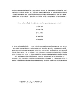 logado cerca de 5 minutos pois terá que clicar nos banners de 10 empresas, como Marisa, C&A...
Quando ele clicar nos banners abre uma nova tela, e terá um timer de 30 segundos, e enquanto
isso a pessoa navega pelo site do parceiro. Ao finalizar a pessoa clica em um local para validar
esse acesso. Fecha a pagina e volta para o escritório virtual, clicando assim em outro banner...

Bônus de indicação direta sob todos novos franqueados indicados por nível:
1º Nível 30%
2º Nível 15%
3º Nível 8%
4º Nível 5%
5º Nível 2%

O Bônus de indicação é sobre o menor valor do pacote adquirido e é pago apenas uma vez, na
entrada da pessoa (não ganha sobre os upgrades dela). Por Exemplo:- O seu pacote é de R$
1.000,00 e você indicou um amigo que entrou com uma franquia de R$ 1.000,00 você ganha R$
300,00- O seu pacote é de R$ 1.000,00 e você indicou um amigo que entrou com uma franquia
de R$ 10.000,00 você ganha R$ 300,00Se você fizer um upgrade para o pacote de R$ 10.000,00
você terá o ganho máximo do bônus de indicação, por exemplo:- O seu pacote é de R$
10.000,00 e você indicou um amigo que entrou com uma franquia de R$ 1.000,00 você ganha R$
300,00- O seu pacote é de R$ 10.000,00 e você indicou um amigo que entrou com uma franquia

de R$ 10.000,00 você ganha R$ 3.000,00

 