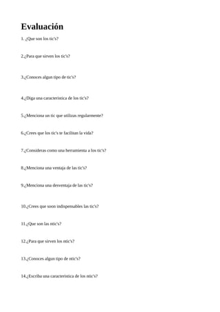 Evaluación
1. ¿Que son los tic's?

2.¿Para que sirven los tic's?

3.¿Conoces algun tipo de tic's?

4.¿Diga una caracteristica de los tic's?

5.¿Menciona un tic que utilizas regularmente?

6.¿Crees que los tic's te facilitan la vida?

7.¿Consideras como una herramienta a los tic's?

8.¿Menciona una ventaja de las tic's?

9.¿Menciona una desventaja de las tic's?

10.¿Crees que soon indispensables las tic's?

11.¿Que son las ntic's?

12.¿Para que sirven los ntic's?

13.¿Conoces algun tipo de ntic's?

14.¿Escriba una caracteristica de los ntic's?

 