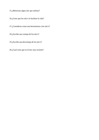 15.¿Menciona algun ntic que utilizas?

16.¿Crees que los ntic's te facilitan la vida?

17.¿Consideras como una herramienta a los ntic's?

18.¿Escribe una ventaja de los ntic's?

19.¿Escribe una desventaja de los ntic's?

20.¿Cual crees que es el ntic mas reciente?

 