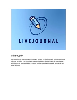 INTRODUÇAO
LiveJournal é uma comunidade virtual onde os usuários da Internet podem manter um blog, um
jornal ou um diário. Cada usuário tem um perfil com o qual pode interagir com comunidades e
outros usuários. O serviço padrão é gratuito, mas há também a possibilidade de atualizar para
conta premium.

 