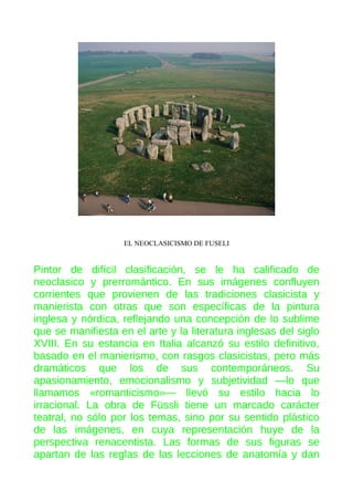 EL NEOCLASICISMO DE FUSELI

Pintor de difícil clasificación, se le ha calificado de
neoclasico y prerromántico. En sus imágenes confluyen
corrientes que provienen de las tradiciones clasicista y
manierista con otras que son específicas de la pintura
inglesa y nórdica, reflejando una concepción de lo sublime
que se manifiesta en el arte y la literatura inglesas del siglo
XVIII. En su estancia en Italia alcanzó su estilo definitivo,
basado en el manierismo, con rasgos clasicistas, pero más
dramáticos que los de sus contemporáneos. Su
apasionamiento, emocionalismo y subjetividad —lo que
llamamos «romanticismo»— llevó su estilo hacia lo
irracional. La obra de Füssli tiene un marcado carácter
teatral, no sólo por los temas, sino por su sentido plástico
de las imágenes, en cuya representación huye de la
perspectiva renacentista. Las formas de sus figuras se
apartan de las reglas de las lecciones de anatomía y dan

 