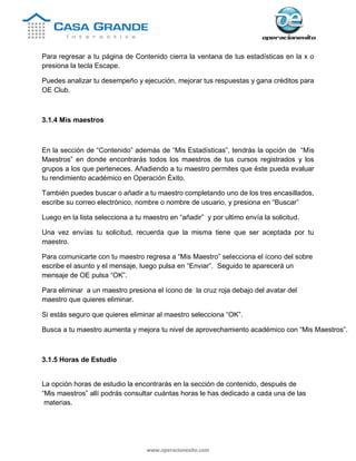 www.operacionexito.com
Para regresar a tu página de Contenido cierra la ventana de tus estadísticas en la x o
presiona la tecla Escape.
Puedes analizar tu desempeño y ejecución, mejorar tus respuestas y gana créditos para
OE Club.
3.1.4 Mis maestros
En la sección de “Contenido” además de “Mis Estadísticas”, tendrás la opción de “Mis
Maestros” en donde encontrarás todos los maestros de tus cursos registrados y los
grupos a los que perteneces. Añadiendo a tu maestro permites que éste pueda evaluar
tu rendimiento académico en Operación Éxito.
También puedes buscar o añadir a tu maestro completando uno de los tres encasillados,
escribe su correo electrónico, nombre o nombre de usuario, y presiona en “Buscar”
Luego en la lista selecciona a tu maestro en “añadir” y por ultimo envía la solicitud.
Una vez envías tu solicitud, recuerda que la misma tiene que ser aceptada por tu
maestro.
Para comunicarte con tu maestro regresa a “Mis Maestro” selecciona el ícono del sobre
escribe el asunto y el mensaje, luego pulsa en “Enviar”. Seguido te aparecerá un
mensaje de OE pulsa “OK”.
Para eliminar a un maestro presiona el ícono de la cruz roja debajo del avatar del
maestro que quieres eliminar.
Si estás seguro que quieres eliminar al maestro selecciona “OK”.
Busca a tu maestro aumenta y mejora tu nivel de aprovechamiento académico con “Mis Maestros”.
3.1.5 Horas de Estudio
La opción horas de estudio la encontrarás en la sección de contenido, después de
“Mis maestros” allí podrás consultar cuántas horas le has dedicado a cada una de las
materias.
 