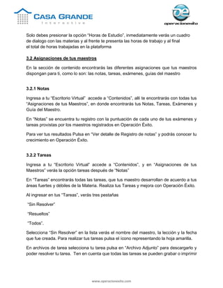 www.operacionexito.com
Solo debes presionar la opción “Horas de Estudio”, inmediatamente verás un cuadro
de dialogo con las materias y al frente te presenta las horas de trabajo y al final
el total de horas trabajadas en la plataforma
3.2 Asignaciones de tus maestros
En la sección de contenido encontrarás las diferentes asignaciones que tus maestros
dispongan para ti, como lo son: las notas, tareas, exámenes, guías del maestro
3.2.1 Notas
Ingresa a tu “Escritorio Virtual” accede a “Contenidos”, allí te encontrarás con todas tus
“Asignaciones de tus Maestros”, en donde encontrarás tus Notas, Tareas, Exámenes y
Guía del Maestro.
En “Notas” se encuentra tu registro con la puntuación de cada uno de tus exámenes y
tareas provistas por los maestros registrados en Operación Éxito.
Para ver tus resultados Pulsa en “Ver detalle de Registro de notas” y podrás conocer tu
crecimiento en Operación Éxito.
3.2.2 Tareas
Ingresa a tu “Escritorio Virtual” accede a “Contenidos”, y en “Asignaciones de tus
Maestros” verás la opción tareas después de “Notas”
En “Tareas” encontrarás todas las tareas, que tus maestro desarrollan de acuerdo a tus
áreas fuertes y débiles de la Materia. Realiza tus Tareas y mejora con Operación Éxito.
Al ingresar en tus “Tareas”, verás tres pestañas
“Sin Resolver”
“Resueltos”
“Todos”.
Selecciona “Sin Resolver” en la lista verás el nombre del maestro, la lección y la fecha
que fue creada. Para realizar tus tareas pulsa el ícono representando la hoja amarilla.
En archivos de tarea selecciona tu tarea pulsa en “Archivo Adjunto” para descargarlo y
poder resolver tu tarea. Ten en cuenta que todas las tareas se pueden grabar o imprimir
 