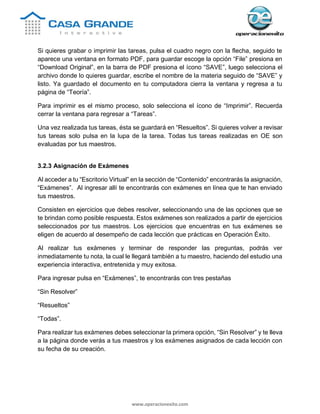 www.operacionexito.com
Si quieres grabar o imprimir las tareas, pulsa el cuadro negro con la flecha, seguido te
aparece una ventana en formato PDF, para guardar escoge la opción “File” presiona en
“Download Original”, en la barra de PDF presiona el ícono “SAVE”, luego selecciona el
archivo donde lo quieres guardar, escribe el nombre de la materia seguido de “SAVE” y
listo. Ya guardado el documento en tu computadora cierra la ventana y regresa a tu
página de “Teoría”.
Para imprimir es el mismo proceso, solo selecciona el ícono de “Imprimir”. Recuerda
cerrar la ventana para regresar a “Tareas”.
Una vez realizada tus tareas, ésta se guardará en “Resueltos”. Si quieres volver a revisar
tus tareas solo pulsa en la lupa de la tarea. Todas tus tareas realizadas en OE son
evaluadas por tus maestros.
3.2.3 Asignación de Exámenes
Al acceder a tu “Escritorio Virtual” en la sección de “Contenido” encontrarás la asignación,
“Exámenes”. Al ingresar allí te encontrarás con exámenes en línea que te han enviado
tus maestros.
Consisten en ejercicios que debes resolver, seleccionando una de las opciones que se
te brindan como posible respuesta. Estos exámenes son realizados a partir de ejercicios
seleccionados por tus maestros. Los ejercicios que encuentras en tus exámenes se
eligen de acuerdo al desempeño de cada lección que prácticas en Operación Éxito.
Al realizar tus exámenes y terminar de responder las preguntas, podrás ver
inmediatamente tu nota, la cual le llegará también a tu maestro, haciendo del estudio una
experiencia interactiva, entretenida y muy exitosa.
Para ingresar pulsa en “Exámenes”, te encontrarás con tres pestañas
“Sin Resolver”
“Resueltos”
“Todas”.
Para realizar tus exámenes debes seleccionar la primera opción, “Sin Resolver” y te lleva
a la página donde verás a tus maestros y los exámenes asignados de cada lección con
su fecha de su creación.
 