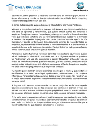 www.operacionexito.com
Estando allí, debes presionar o hacer clic sobre el ícono en forma de papel, lo cual te
llevará al examen y podrás ver tus ejercicios de selección múltiple, lee la pregunta y
selecciona la respuesta con un solo clic.
Si tienes dudas recuerda que puedes usar la “Calculadora” o la “Tabla Periódica”.
Mientras te encuentres realizando el examen, podrás ver al lado derecho una tabla con
una serie de opciones y herramientas, que puedes utilizar cuando los ejercicios lo
requieran. Por ejemplo en caso de que la pregunta vaya acompañada de una ilustración,
verás que en la tabla se habilita una luz verde para indicarte que puedes ver la ilustración
al momento de responder la pregunta. Solo debes presionar sobre la opción de “Ver
Ilustración”, y podrás ver la imagen. Inmediatamente termines de responder todas las
preguntas, la plataforma te informará sobre el resultado obtenido. Y le envía además el
reporte de tu nota y del examen a tu maestro. Es decir todos los exámenes realizados
en OE son evaluados y revisados por tus maestros.
Para revisar cuales fueron tus repuestas correctas y en cuales te equivocaste puedes
hacerlo en la opción “Resueltos”, solo debes salir de la página de evaluación y volver a
tus “Exámenes”, una vez allí, seleccionas la opción “Resueltos”, al hacerlo verás un
listado de todos los exámenes que hayas resuelto, y la nota obtenida, selecciona el que
quieras revisar seleccionando sobre la lupa que aparece al frente de cada uno y podrás
ver cada una de tus preguntas con sus respuestas correctas.
Tu maestro puede también enviarte exámenes creados por el mismo y que pueden ser
de diferentes tipos: selección múltiple, apareamiento, falso verdadero o de completar
información. Para realizar estos exámenes debes revisar en la opción “Sin Resolver”, en
el listado de exámenes asignados, seleccionas el examen presionando sobre el icono en
forma de papel.
Al ingresar a tu examen te encontrarás con varias preguntas, en la parte superior
izquierda encontrarás la lista de las preguntas que contiene el examen y verás dos
flechas, una hacia adelante y hacia atrás para que puedas ir pasando una vez resuelvas
las preguntas o también puedes presionar sobre cada pregunta para darle respuesta.
En la parte superior encontrarás el nombre del tema que se está evaluando, una casilla
con el número de preguntas respondidas sobre el número total de preguntas del examen,
otra casilla con la fecha en la que se debe entregar y finalmente una casilla que te
muestra el tiempo del que dispones para resolver el examen.
 