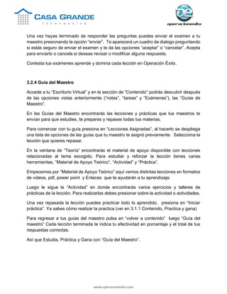 www.operacionexito.com
Una vez hayas terminado de responder las preguntas puedes enviar el examen a tu
maestro presionando la opción “enviar”. Te aparecerá un cuadro de dialogo preguntando
si estás seguro de enviar el examen y te da las opciones “aceptar” o “cancelar”. Acepta
para enviarlo o cancela si deseas revisar o modificar alguna respuesta.
Contesta tus exámenes aprende y domina cada lección en Operación Éxito.
3.2.4 Guía del Maestro
Accede a tu “Escritorio Virtual” y en la sección de “Contenido” podrás descubrir después
de las opciones vistas anteriormente (“notas”, “tareas” y “Exámenes”), las “Guías de
Maestro”.
En las Guías del Maestro encontrarás las lecciones y prácticas que tus maestros te
envían para que estudies, te prepares y repases todas tus materias.
Para comenzar con tu guía presiona en “Lecciones Asignadas”, al hacerlo se despliega
una lista de opciones de las guías que tu maestro te asignó previamente. Selecciona la
lección que quieres repasar.
En la ventana de “Teoría” encontrarás el material de apoyo disponible con lecciones
relacionadas al tema escogido. Para estudiar y reforzar la lección tienes varias
herramientas, “Material de Apoyo Teórico”, “Actividad” y “Práctica”.
Empecemos por “Material de Apoyo Teórico” aquí vemos distintas lecciones en formatos
de videos, pdf, power point y Enlaces que te ayudarán a tu aprendizaje.
Luego le sigue la “Actividad” en donde encontrarás varios ejercicios y talleres de
prácticas de la lección. Para realizarlas debes presionar sobre la actividad o actividades.
Una vez repasada la lección puedes practicar todo lo aprendido, presiona en “Iniciar
práctica”. Ya sabes cómo realizar la practica (ver en 3.1.1 Contenido, Practica y gana)
Para regresar a tus guías del maestro pulsa en “volver a contenido” luego “Guía del
maestro” Cada lección terminada te indica tu efectividad en porcentaje y el total de tus
respuestas correctas.
Así que Estudia, Práctica y Gana con “Guía del Maestro”.
 