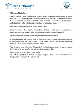 www.operacionexito.com
3.3 Foro del Estudiante
En tu “Escritorio Virtual” encontrarás además de los contenidos académicos, la opción
del “Foro”. Los Foros te permiten compartir información relevante a los temas de interés
de varias materias. Es una discusión libre para desarrollar comunidades de aprendizaje
e interés común entre estudiantes y maestros en Operación Éxito. .
Para crear tu tema debes hacer clic en “Nuevo Tema”
En la siguiente ventana escribe el nombre del tema seguido de tu mansaje, luego
presiona el botón de “Enviar”. Si el mensaje fue enviado con éxito pulsa OK.
Ya creado tú tema, discute, exprésate y diviértete mientras aprende.
Si quieres dialogar sobre algún tema ya establecido solo presiona encima del tema, en
la siguiente ventana encontrarás las opciones “Volver”, “Responder” y las opiniones de
maestros y estudiantes registrados en tu cuenta.
Para discutir el tema selecciona “Responder”, escribe tu comentario o pregunta seguido
de “Enviar”, si el mensaje fue enviado con éxito presiona OK.
Para expresarte en otro tema pulsa “Volver”.
Recuerda expresarte correctamente y respeta la opinión de los demás. Disfruta mientras
dialogas en los Foros de Operación Éxito.
 