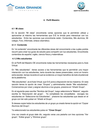 www.operacionexito.com
4. Perfil Maestro
4.1 Mi clase:
En la sección “Mi clase” encontrarás varias opciones que te permitirán utilizar y
aprovechar al máximo las herramientas que O.E te brinda para interactuar con tus
estudiantes. Entre las opciones que encontrarás están: Contenidos, Mis alumnos, Mi
colegio, Foro, Infórmate, enlace cibernético.
4.1.1 Contenido
En “el contenido” encontrarás las diferentes áreas del conocimiento a las cuales podrás
recurrir para crear tus guías de estudio para compartir con tus estudiantes. Encontrarás
contenidos de español, inglés, ciencia física y matemáticas
4.1.2 Mis estudiantes
En el Perfil del Maestro OE encontrarás todas las herramientas necesarias para tu Aula
Virtual.
En “Mis estudiantes” tienes acceso a las herramientas que te permitirán una mayor
interacción con tus estudiantes, tanto durante las clases presenciales, como en horario
extra escolar, tiempo durante el cual se evidencia un mayor beneficio de todo el potencial
de la plataforma.
“Mis estudiantes”, es el Aula Virtual, que O.E pone a disposición de los maestros. En esta
sección tienes la opción de crear “Grupos” y administrarlos desde “Mis estudiantes”.
Comencemos por crear y asignar alumnos a tus grupos, presiona en “Añadir Grupo”.
En el siguiente paso escribe “Nombre del Grupo”, luego selecciona la “Materia”, seguido
escribe la “Descripción del grupo”. Ya completado los encasillados escoges los
estudiantes en “Seleccione los Estudiantes”, presione los estudiantes que desee en el
grupo con tan solo pulsar en “Añadir al Grupo”.
Si deseas copiar todos los estudiantes de un grupo ya creado tienes la opción en “Copiar
Alumnos del Grupo”.
Ya seleccionado tus estudiantes pulsa en “Crear Grupo”.
Una vez creado el grupo dale clic, seguido veras una pestaña con tres opciones “Ver
grupo”, “Editar grupo” y “Eliminar grupo”.
 
