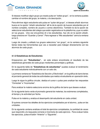 www.operacionexito.com
Si deseas modificar algún grupo ya creado pulsa en “editar grupo”, en la ventana puedes
cambiar el nombre del grupo, la materia, o la descripción.
Para eliminar algún estudiante solo pulsa en “quitar del grupo”, si deseas añadir alumnos
busca en la opción “añadir estudiantes” allí te da la opción de buscar estudiantes por el
nombre completo, nombre de usuario o correo electrónico. También te da la opción de
seleccionar estudiantes del colegio que estén registrados en la plataforma y que no estén
en tus grupos. Una vez encuentres él o los estudiantes, haz clic en la opción añadir,
luego presiona en “Guardar y Cerrar”. Para regresar a “Mis estudiantes” cierra la ventana
en la X.
Luego de creado y editado tus grupos selecciona “ver grupo”, en la ventana siguiente
tienes todas las herramientas que vas a necesitar para trabajar directamente con los
alumnos de cada grupo.
4.1.2 Estadísticas de Estudiantes
Empecemos por “Estudiantes”, en este enlace encontrarás el resultado de las
estadísticas generales de cada grupo mediantes porcentajes y gráficas.
En la siguiente tabla de “Estadísticas de estudiantes” puedes evaluar el rendimiento
de cada estudiante individualmente con un solo clic.
La primera ventana es “Estadística de Sección y Efectividad”, en la gráfica de barra tienes
el porciento general de todas las actividades que realizo el estudiante en operación éxito.
Luego le sigue la gráfica circular, desliza el cursor o pulsa para analizar las respuestas
“Correctas” e “Incorrectas”.
Para analizar la materia selecciona encima de la gráfica de barra que desees evaluar.
En la siguiente barra verás el promedio general de materias, los exámenes completados,
el tiempo y la actividad por fecha.
Pulsa en la materia y analiza el desempeño del estudiante en cada unidad.
Si quieres conocer los detalles de los ejercicios completados por el alumno, pulsa en las
unidades.
En la siguiente ventana analizas el total de ejercicios completados, la cantidad de veces
que respondió y la respuesta correcta e incorrecta de cada ejercicio. Para evaluar todos
los ejercicios, pulsa el botón “Anterior” o “Siguiente”.
 