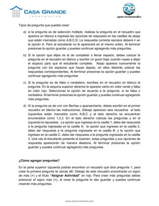 www.operacionexito.com
Tipos de pregunta que puedes crear:
a) si la pregunta es de selección múltiple, realizas la pregunta en el recuadro que
aparece en blanco e ingresas las opciones de respuesta en las casillas de abajo
que están marcadas como A,B,C,D. La respuesta correcta siempre deberá ir en
la opción A. Pero al estudiante no le aparecerá en el mismo orden. Al terminar
presionas la opción guardar y puedes continuar agregando más preguntas.
b) Si la opción que elijes es la de completar o llenar espacio, debes colocar la
pregunta en el recuadro en blanco y escribir un guion bajo cuando vayas a dejar
el espacio para que el estudiante complete. Abajo aparece nuevamente la
pregunta con los espacios que hayas dejado, en ellos deberás colocar las
respuestas correspondientes. Al terminar presionas la opción guardar y puedes
continuar agregando más preguntas
c) Si la pregunta es de falso o verdadero, escribes en el recuadro en blanco la
pregunta. En la esquina superior derecha te aparece cierto en color verde y falso
en color rojo. Seleccionas la opción de acuerdo a la pregunta, si es falsa o
verdadera. Al terminar presionas la opción guardar y puedes continuar agregando
más preguntas.
d) Si la pregunta es de unir con flechas o apareamiento, debes escribir en el primer
recuadro en blanco las instrucciones. Debajo aparecen seis recuadros al lado
izquierdos están marcados como A,B,C y al lado derecho se encuentran
enumerados como 1,2,3. En el lado derecho colocas las preguntas y en el
izquierdo la repuestas. La opción que ingreses en la casilla 1, debe dar respuesta
a la pregunta ingresada en la casilla A; la opción que ingreses en la casilla 2,
debe dar respuesta a la pregunta ingresada en la casilla B; y la opción que
ingreses en la casilla C, debe dar respuesta a la pregunta ingresada en la casilla
3. Una vez el estudiante presente el examen, estas preguntas y sus opciones de
respuesta aparecerán de manera aleatoria. Al terminar presionas la opción
guardar y puedes continuar agregando más preguntas.
¿Cómo agregar preguntas?
En la parte superior izquierda podrás encontrar un recuadro que dice pregunta 1, para
crear la primera pregunta te ubicas allí. Debajo de este recuadro encontrarás un signo
de mas (+) y el título “Asignar Actividad” en rojo. Para crear más preguntas debes
presionar el signo mas (+), al crear la pregunta le das guardar y puedes continuar
creando más preguntas.
 