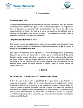 www.operacionexito.com
5. Competencias
Competencias en línea.
Ese sistema permite programar competencias en línea simultáneas para que cada los
alumnos participen, practiquen y ganen, estas competencias deberán ser programadas
desde la Secretaría y serán informadas con antelación. Para hacerlo se debe enviar
previamente la información del lugar y la fecha. La plataforma se habilitará para la
competencia el día y las horas que se necesiten. Pero la plataforma también brinda la
posibilidad de realizar competencias autónomas.
Competencias autónomas en línea
Esta sección permite que cada docente programe sus propias competencias en línea
para sus grupos creados en la plataforma, tú puedes programar el día, la hora y el
tiempo de duración de la prueba.
Para crear tu competencia debes ingresas a la sección de competencias autónomas y
diligenciar los campos en blanco con el nombre de la competencia, la fecha, hora,
duración, puedes colocar además un mensaje de motivación, seleccionar las materias
que desee evaluar y subir una imagen del premio que se le otorga al ganador. El premio
que entrega en las competencias autónomas dependerá de la creatividad de los
docentes, estos pueden ser desde notas en la materia, una pizza, boletas de cine, un
helado, entre otros.
6. SABER
MEJORAMIENTO ACADEMICO – SECCIÓN PRUEBAS SABER
Si bien los estudiantes tienen la posibilidad de ir aprendiendo y practicando con
preguntas de selección múltiple en la sección de prácticas de cada lección, tendrán
también la posibilidad de enfrentarse a una sección denominada Pruebas Saber, las
cuales contienen preguntas similares a las de pruebas de Estado que se realizan
anualmente. En esta sección los estudiantes podrán prepararse para la presentación de
este examen, adicionalmente los estudiantes acumularán 2 puntos por respuesta
correcta, los cuales se sumarán a los puntos que adquieran en las prácticas y aparecerán
también en el OE CLUB.
 